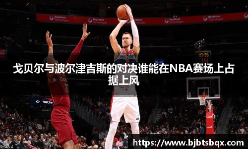 戈贝尔与波尔津吉斯的对决谁能在NBA赛场上占据上风